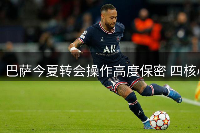 巴萨今夏转会操作高度保密 四核心人物掌控引援决策